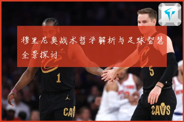 穆里尼奥战术哲学解析与足球智慧全景探讨