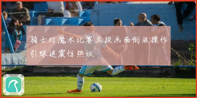 骑士对魔术比赛末段画面倒放操作引球迷震惊热议
