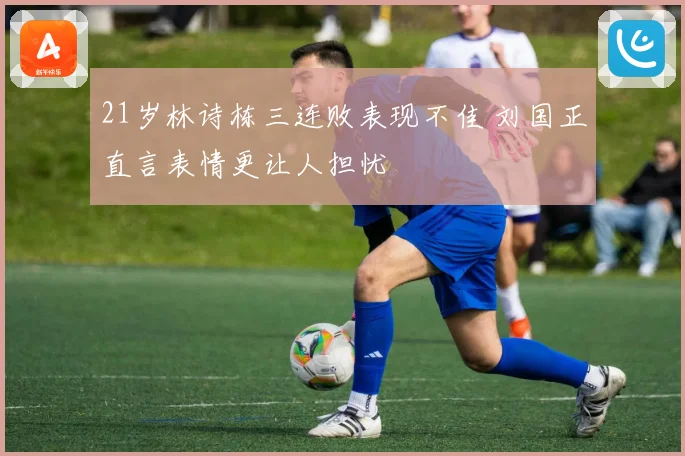 21岁林诗栋三连败表现不佳 刘国正直言表情更让人担忧