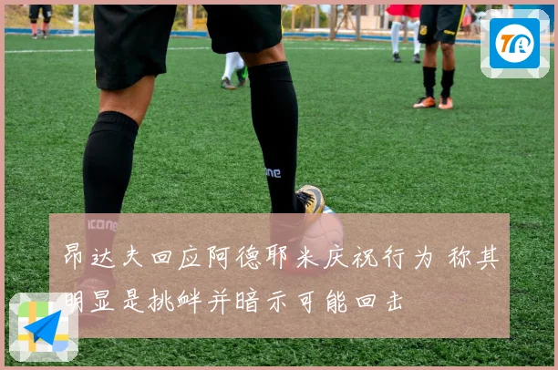 昂达夫回应阿德耶米庆祝行为 称其明显是挑衅并暗示可能回击