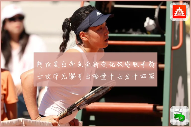 阿伦复出带来全新变化双塔联手骑士攻守无懈可击哈登十七分十四篮赛场复盘