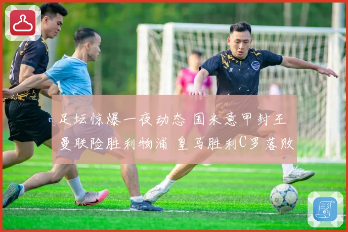 足坛惊爆一夜动态 国米意甲封王 曼联险胜利物浦 皇马胜利C罗落败