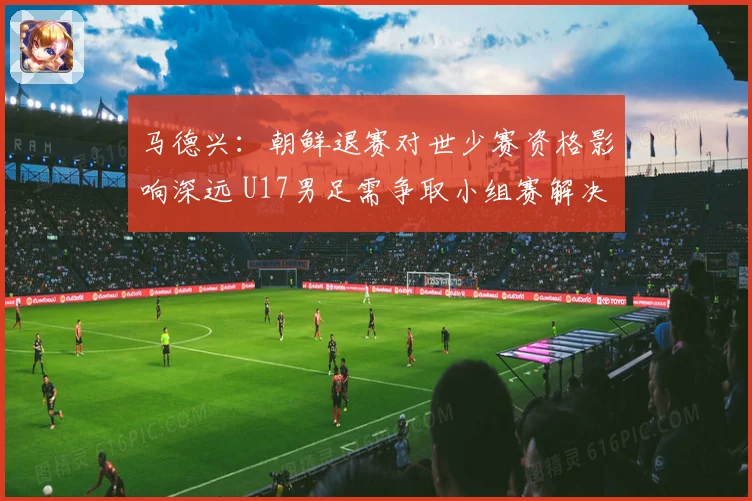 马德兴：朝鲜退赛对世少赛资格影响深远 U17男足需争取小组赛解决问题