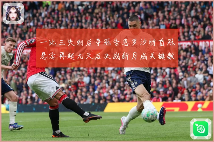 一比三失利后争冠告急罗沙特首冠悬念再起九天后决战新月成关键数据研判