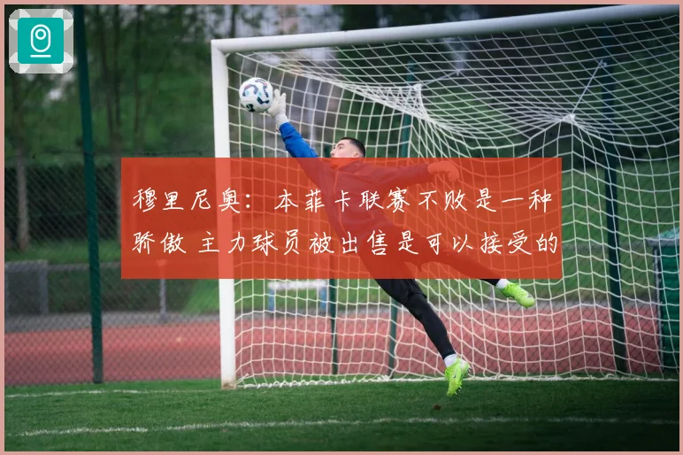 穆里尼奥：本菲卡联赛不败是一种骄傲 主力球员被出售是可以接受的