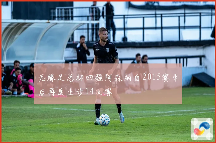 无缘足总杯四强阿森纳自2015赛季后再度止步14决赛