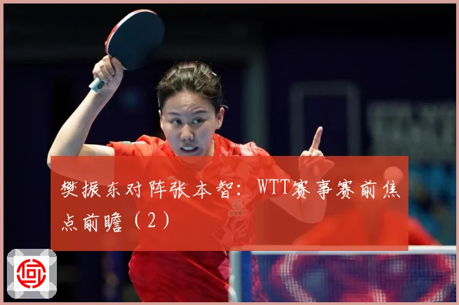 樊振东对阵张本智：WTT赛事赛前焦点前瞻（2）