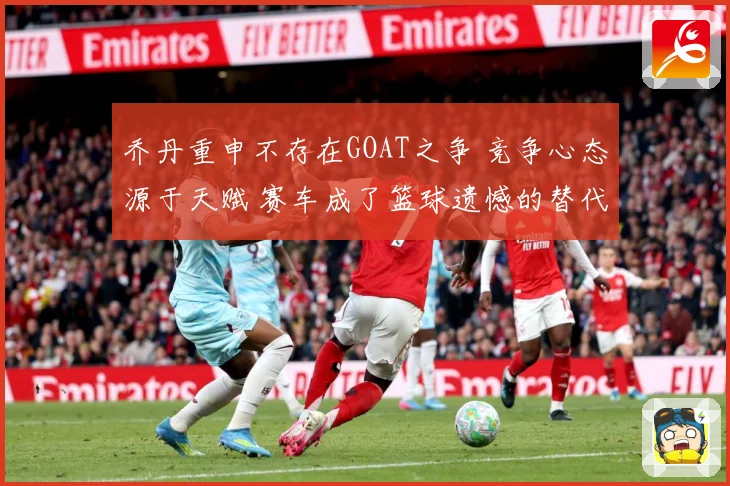 乔丹重申不存在GOAT之争 竞争心态源于天赋 赛车成了篮球遗憾的替代品