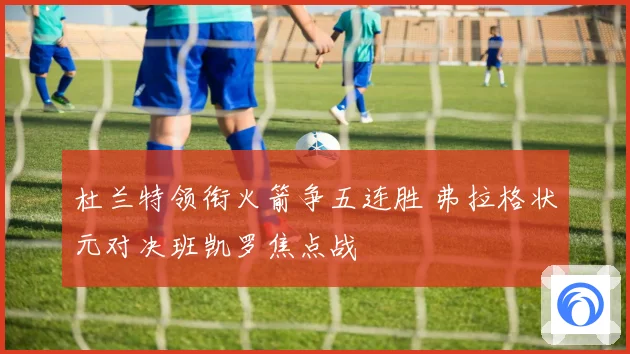 杜兰特领衔火箭争五连胜 弗拉格状元对决班凯罗焦点战