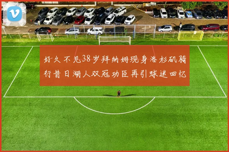 好久不见38岁拜纳姆现身洛杉矶骑行昔日湖人双冠功臣再引球迷回忆