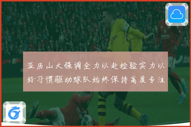 亚历山大强调全力以赴检验实力以好习惯驱动球队始终保持高度专注