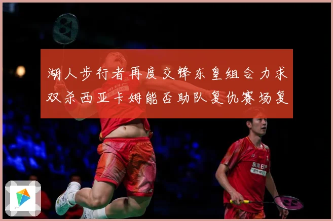 湖人步行者再度交锋东皇组合力求双杀西亚卡姆能否助队复仇赛场复盘