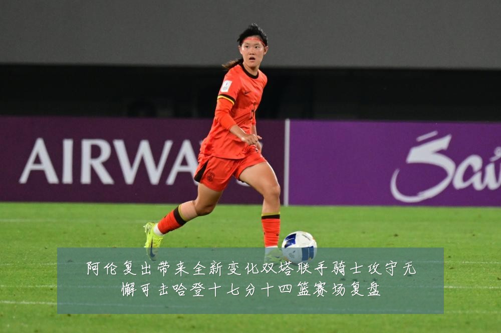 阿伦复出带来全新变化双塔联手骑士攻守无懈可击哈登十七分十四篮赛场复盘