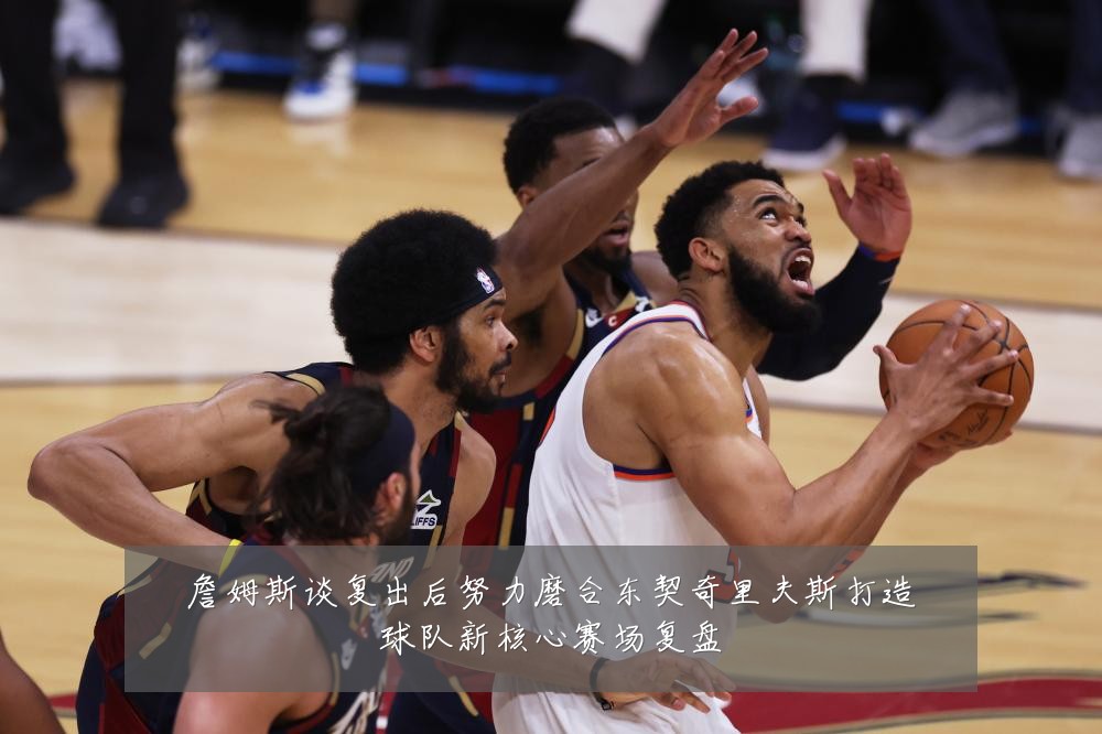 詹姆斯谈复出后努力磨合东契奇里夫斯打造球队新核心赛场复盘